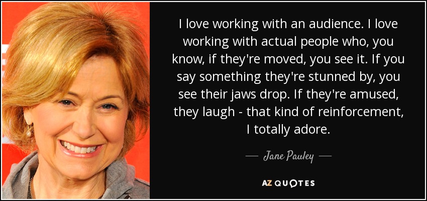 I love working with an audience. I love working with actual people who, you know, if they're moved, you see it. If you say something they're stunned by, you see their jaws drop. If they're amused, they laugh - that kind of reinforcement, I totally adore. - Jane Pauley