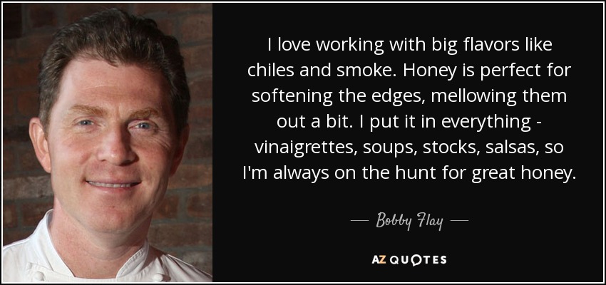 I love working with big flavors like chiles and smoke. Honey is perfect for softening the edges, mellowing them out a bit. I put it in everything - vinaigrettes, soups, stocks, salsas, so I'm always on the hunt for great honey. - Bobby Flay