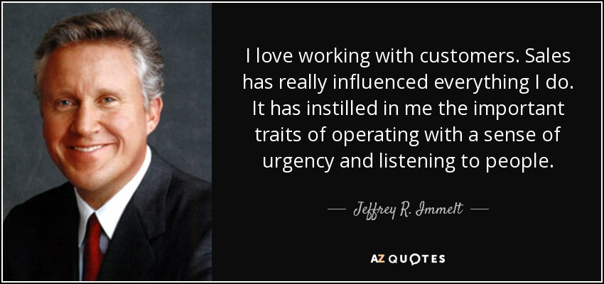 I love working with customers. Sales has really influenced everything I do. It has instilled in me the important traits of operating with a sense of urgency and listening to people. - Jeffrey R. Immelt