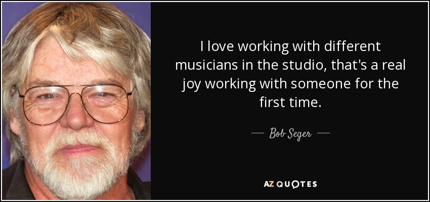 I love working with different musicians in the studio, that's a real joy working with someone for the first time. - Bob Seger