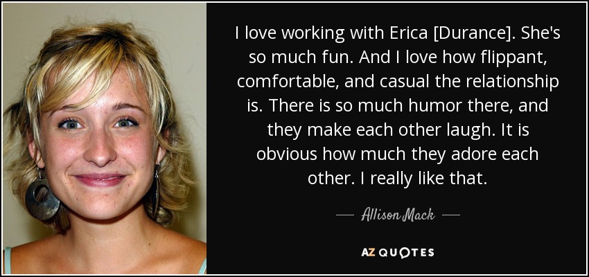 I love working with Erica [Durance]. She's so much fun. And I love how flippant, comfortable, and casual the relationship is. There is so much humor there, and they make each other laugh. It is obvious how much they adore each other. I really like that. - Allison Mack