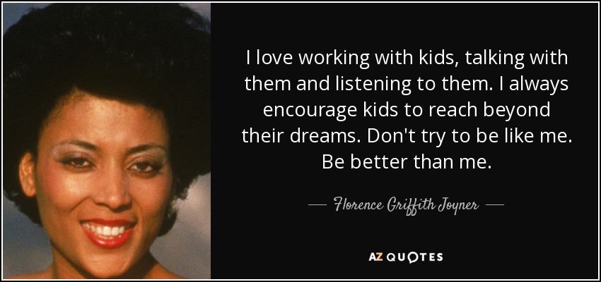 I love working with kids, talking with them and listening to them. I always encourage kids to reach beyond their dreams. Don't try to be like me. Be better than me. - Florence Griffith Joyner