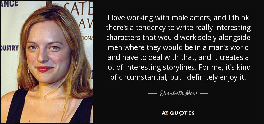 I love working with male actors, and I think there's a tendency to write really interesting characters that would work solely alongside men where they would be in a man's world and have to deal with that, and it creates a lot of interesting storylines. For me, it's kind of circumstantial, but I definitely enjoy it. - Elisabeth Moss