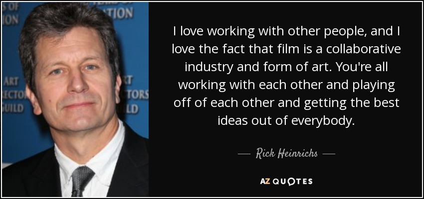 I love working with other people, and I love the fact that film is a collaborative industry and form of art. You're all working with each other and playing off of each other and getting the best ideas out of everybody. - Rick Heinrichs