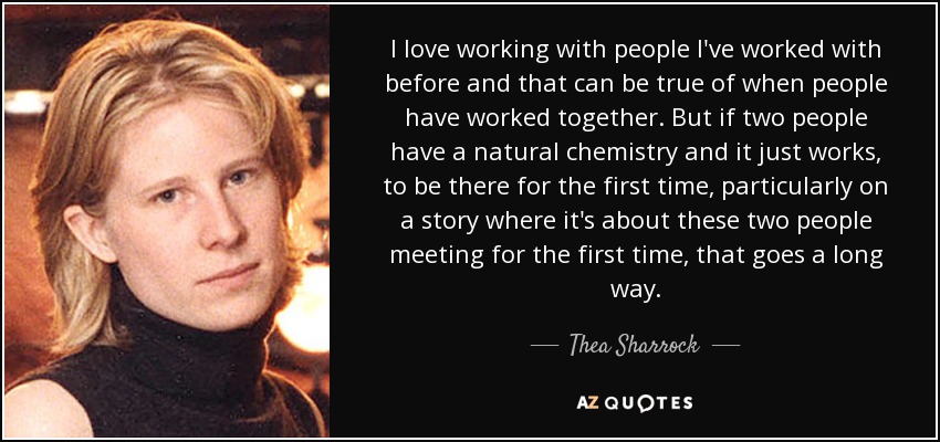 I love working with people I've worked with before and that can be true of when people have worked together. But if two people have a natural chemistry and it just works, to be there for the first time, particularly on a story where it's about these two people meeting for the first time, that goes a long way. - Thea Sharrock