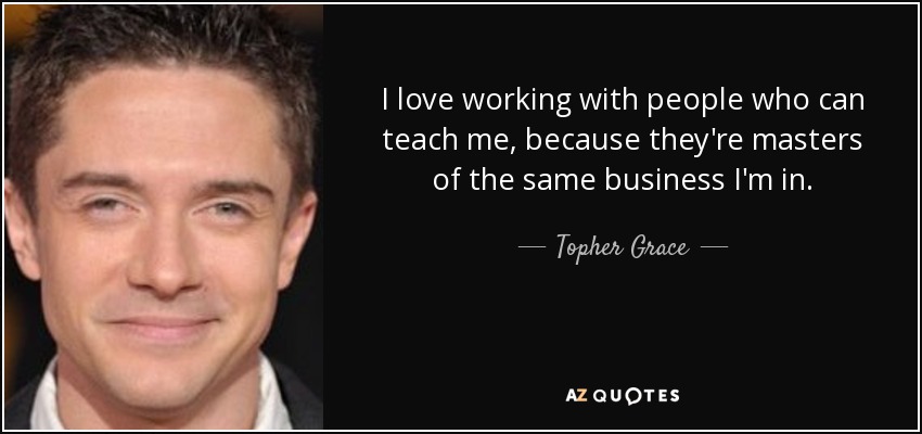 I love working with people who can teach me, because they're masters of the same business I'm in. - Topher Grace