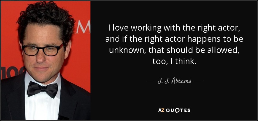 I love working with the right actor, and if the right actor happens to be unknown, that should be allowed, too, I think. - J. J. Abrams