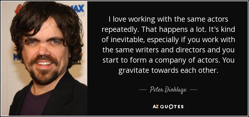 I love working with the same actors repeatedly. That happens a lot. It's kind of inevitable, especially if you work with the same writers and directors and you start to form a company of actors. You gravitate towards each other. - Peter Dinklage