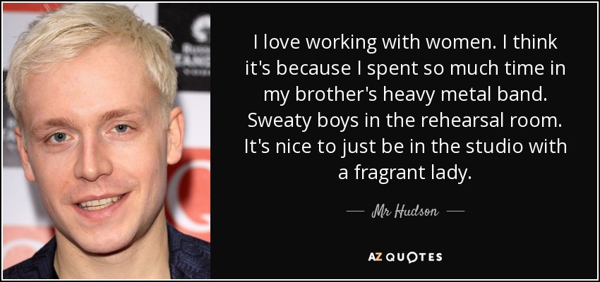 I love working with women. I think it's because I spent so much time in my brother's heavy metal band. Sweaty boys in the rehearsal room. It's nice to just be in the studio with a fragrant lady. - Mr Hudson