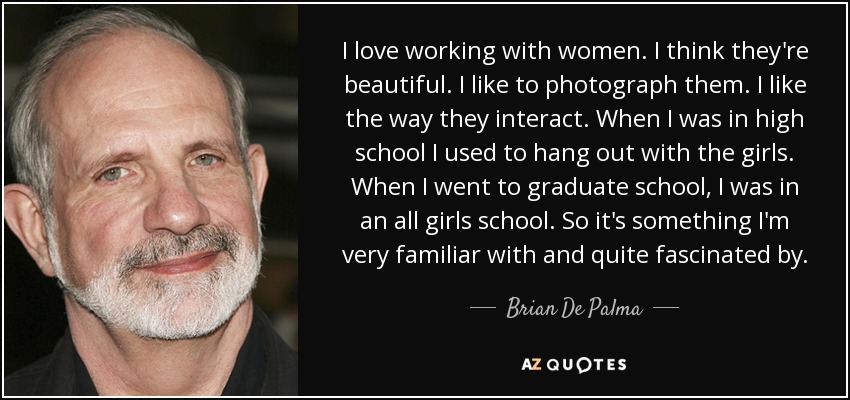 I love working with women. I think they're beautiful. I like to photograph them. I like the way they interact. When I was in high school I used to hang out with the girls. When I went to graduate school, I was in an all girls school. So it's something I'm very familiar with and quite fascinated by. - Brian De Palma