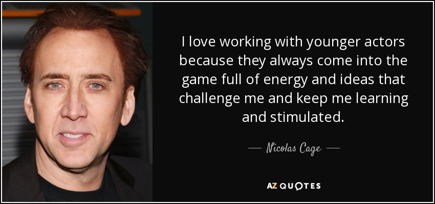I love working with younger actors because they always come into the game full of energy and ideas that challenge me and keep me learning and stimulated. - Nicolas Cage