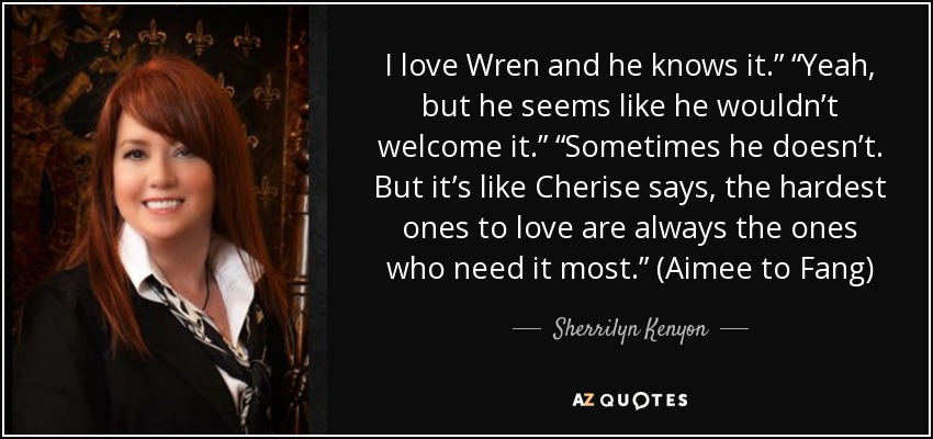 I love Wren and he knows it.” “Yeah, but he seems like he wouldn’t welcome it.” “Sometimes he doesn’t. But it’s like Cherise says, the hardest ones to love are always the ones who need it most.” (Aimee to Fang) - Sherrilyn Kenyon