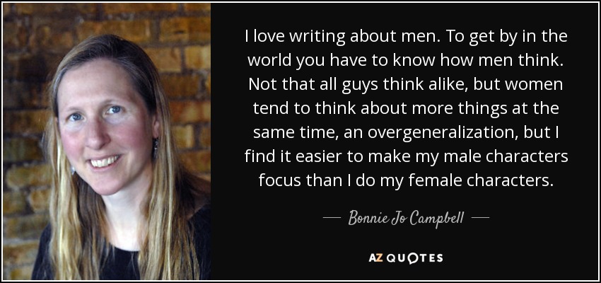 I love writing about men. To get by in the world you have to know how men think. Not that all guys think alike, but women tend to think about more things at the same time, an overgeneralization, but I find it easier to make my male characters focus than I do my female characters. - Bonnie Jo Campbell