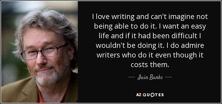 I love writing and can't imagine not being able to do it. I want an easy life and if it had been difficult I wouldn't be doing it. I do admire writers who do it even though it costs them. - Iain Banks