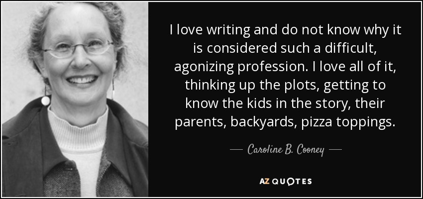 I love writing and do not know why it is considered such a difficult, agonizing profession. I love all of it, thinking up the plots, getting to know the kids in the story, their parents, backyards, pizza toppings. - Caroline B. Cooney