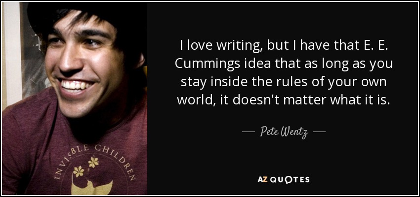 I love writing, but I have that E. E. Cummings idea that as long as you stay inside the rules of your own world, it doesn't matter what it is. - Pete Wentz