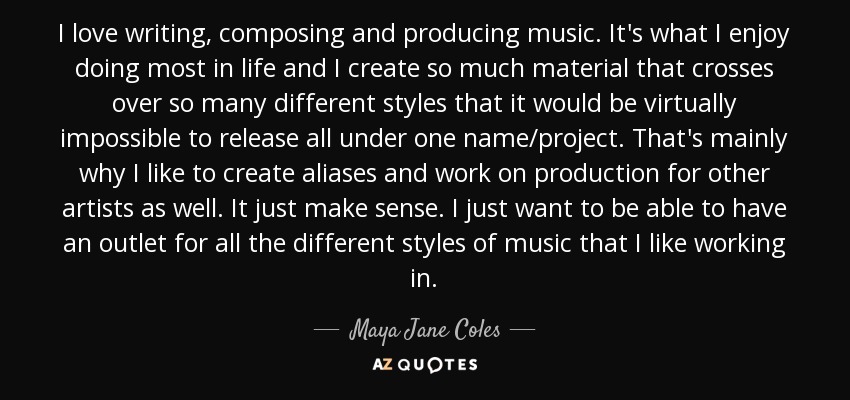 I love writing, composing and producing music. It's what I enjoy doing most in life and I create so much material that crosses over so many different styles that it would be virtually impossible to release all under one name/project. That's mainly why I like to create aliases and work on production for other artists as well. It just make sense. I just want to be able to have an outlet for all the different styles of music that I like working in. - Maya Jane Coles