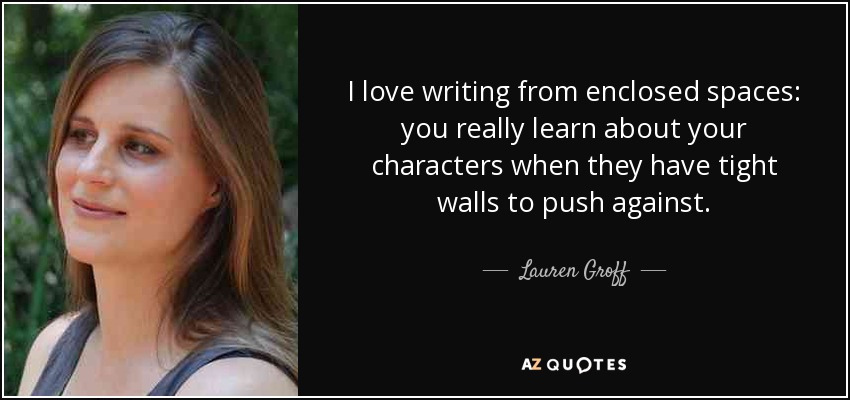 I love writing from enclosed spaces: you really learn about your characters when they have tight walls to push against. - Lauren Groff