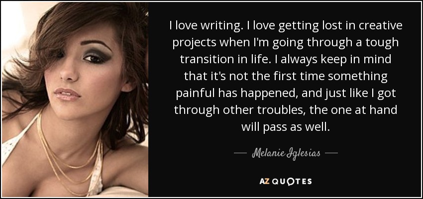 I love writing. I love getting lost in creative projects when I'm going through a tough transition in life. I always keep in mind that it's not the first time something painful has happened, and just like I got through other troubles, the one at hand will pass as well. - Melanie Iglesias