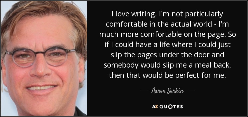 I love writing. I'm not particularly comfortable in the actual world - I'm much more comfortable on the page. So if I could have a life where I could just slip the pages under the door and somebody would slip me a meal back, then that would be perfect for me. - Aaron Sorkin