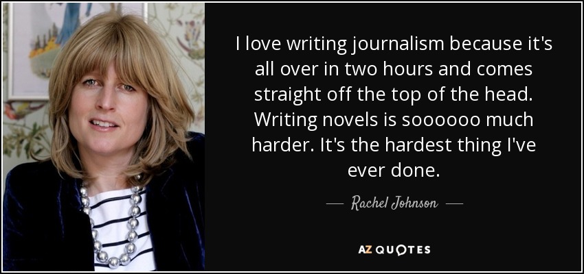 I love writing journalism because it's all over in two hours and comes straight off the top of the head. Writing novels is soooooo much harder. It's the hardest thing I've ever done. - Rachel Johnson