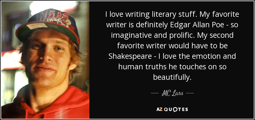 I love writing literary stuff. My favorite writer is definitely Edgar Allan Poe - so imaginative and prolific. My second favorite writer would have to be Shakespeare - I love the emotion and human truths he touches on so beautifully. - MC Lars