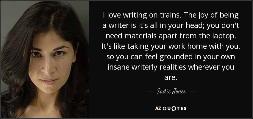 I love writing on trains. The joy of being a writer is it's all in your head; you don't need materials apart from the laptop. It's like taking your work home with you, so you can feel grounded in your own insane writerly realities wherever you are. - Sadie Jones