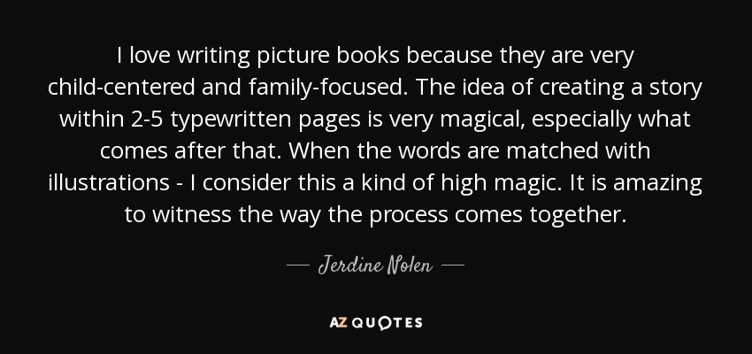 I love writing picture books because they are very child-centered and family-focused. The idea of creating a story within 2-5 typewritten pages is very magical, especially what comes after that. When the words are matched with illustrations - I consider this a kind of high magic. It is amazing to witness the way the process comes together. - Jerdine Nolen