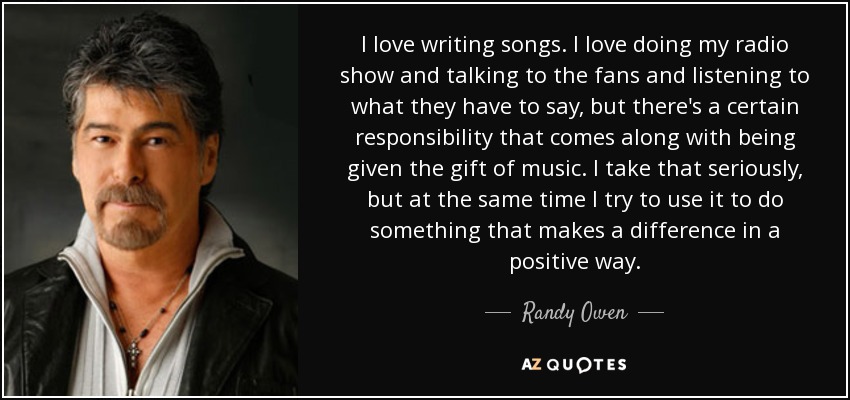I love writing songs. I love doing my radio show and talking to the fans and listening to what they have to say, but there's a certain responsibility that comes along with being given the gift of music. I take that seriously, but at the same time I try to use it to do something that makes a difference in a positive way. - Randy Owen