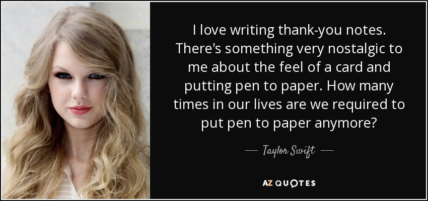 I love writing thank-you notes. There's something very nostalgic to me about the feel of a card and putting pen to paper. How many times in our lives are we required to put pen to paper anymore? - Taylor Swift