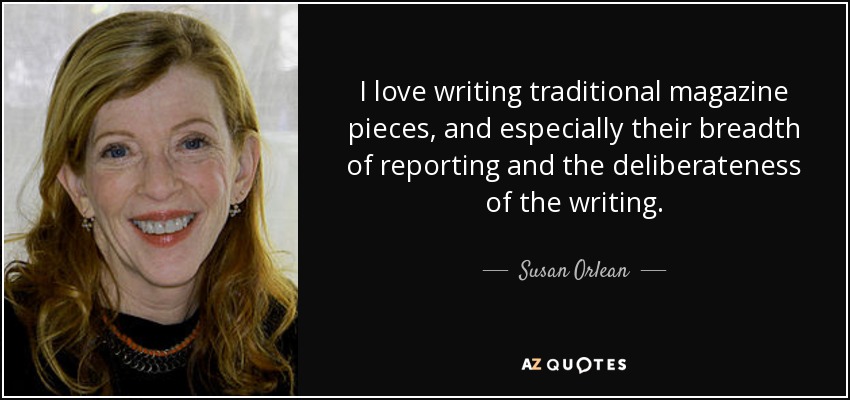 I love writing traditional magazine pieces, and especially their breadth of reporting and the deliberateness of the writing. - Susan Orlean
