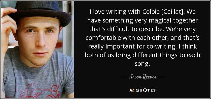 I love writing with Colbie [Caillat]. We have something very magical together that's difficult to describe. We're very comfortable with each other, and that's really important for co-writing. I think both of us bring different things to each song. - Jason Reeves