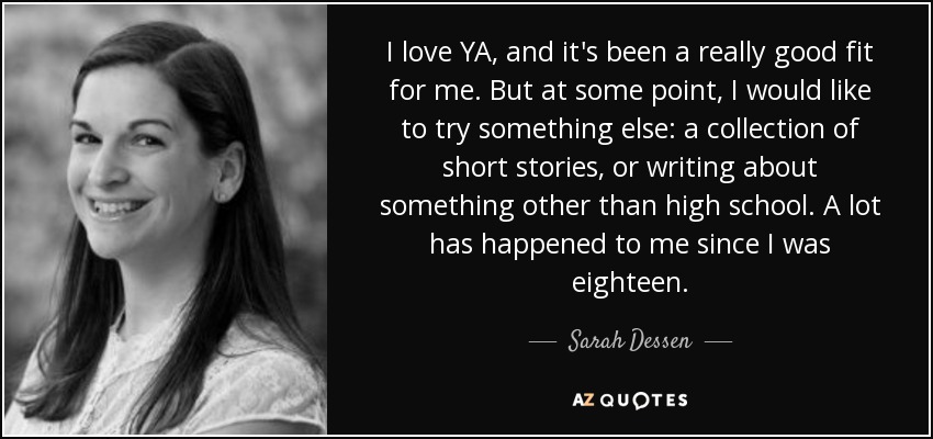 I love YA, and it's been a really good fit for me. But at some point, I would like to try something else: a collection of short stories, or writing about something other than high school. A lot has happened to me since I was eighteen. - Sarah Dessen