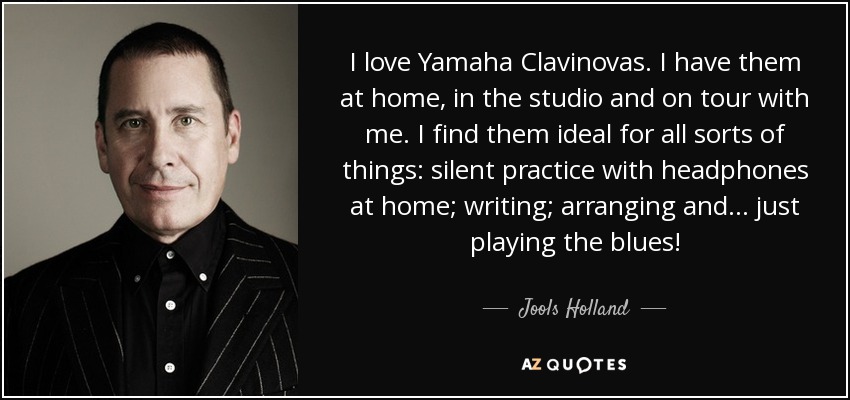 I love Yamaha Clavinovas. I have them at home, in the studio and on tour with me. I find them ideal for all sorts of things: silent practice with headphones at home; writing; arranging and... just playing the blues! - Jools Holland