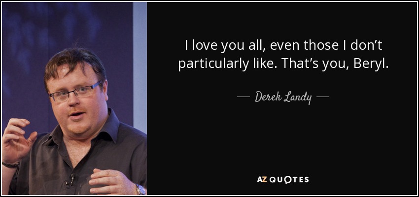 I love you all, even those I don’t particularly like. That’s you, Beryl. - Derek Landy