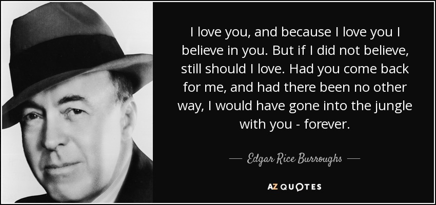 I love you, and because I love you I believe in you. But if I did not believe, still should I love. Had you come back for me, and had there been no other way, I would have gone into the jungle with you - forever. - Edgar Rice Burroughs