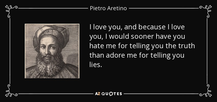 I love you, and because I love you, I would sooner have you hate me for telling you the truth than adore me for telling you lies. - Pietro Aretino