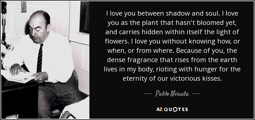 I love you between shadow and soul. I love you as the plant that hasn't bloomed yet, and carries hidden within itself the light of flowers. I love you without knowing how, or when, or from where. Because of you, the dense fragrance that rises from the earth lives in my body, rioting with hunger for the eternity of our victorious kisses. - Pablo Neruda