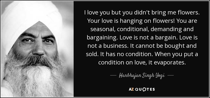 I love you but you didn't bring me flowers. Your love is hanging on flowers! You are seasonal, conditional, demanding and bargaining. Love is not a bargain. Love is not a business. It cannot be bought and sold. It has no condition. When you put a condition on love, it evaporates. - Harbhajan Singh Yogi