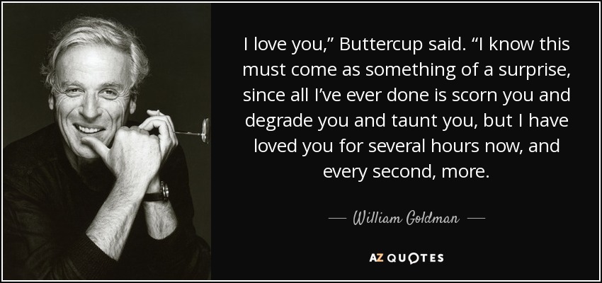 I love you,” Buttercup said. “I know this must come as something of a surprise, since all I’ve ever done is scorn you and degrade you and taunt you, but I have loved you for several hours now, and every second, more. - William Goldman