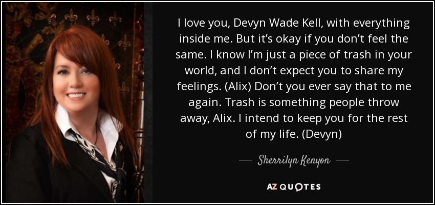 I love you, Devyn Wade Kell, with everything inside me. But it’s okay if you don’t feel the same. I know I’m just a piece of trash in your world, and I don’t expect you to share my feelings. (Alix) Don’t you ever say that to me again. Trash is something people throw away, Alix. I intend to keep you for the rest of my life. (Devyn) - Sherrilyn Kenyon