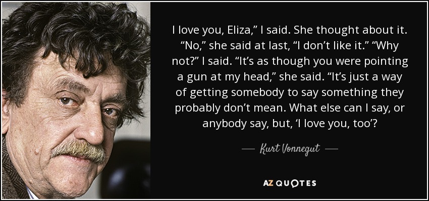 I love you, Eliza,” I said. She thought about it. “No,” she said at last, “I don’t like it.” “Why not?” I said. “It’s as though you were pointing a gun at my head,” she said. “It’s just a way of getting somebody to say something they probably don’t mean. What else can I say, or anybody say, but, ‘I love you, too’? - Kurt Vonnegut