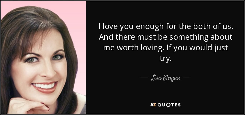 I love you enough for the both of us. And there must be something about me worth loving. If you would just try. - Lisa Kleypas