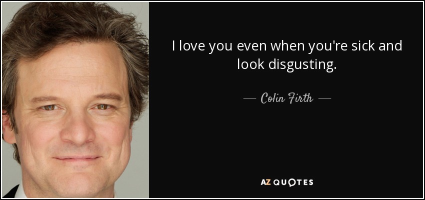 I love you even when you're sick and look disgusting. - Colin Firth
