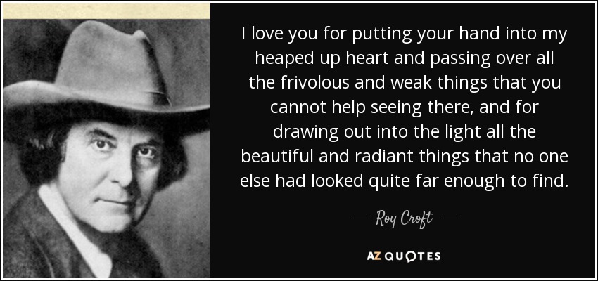 I love you for putting your hand into my heaped up heart and passing over all the frivolous and weak things that you cannot help seeing there, and for drawing out into the light all the beautiful and radiant things that no one else had looked quite far enough to find. - Roy Croft