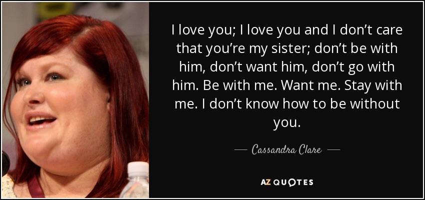 I love you; I love you and I don’t care that you’re my sister; don’t be with him, don’t want him, don’t go with him. Be with me. Want me. Stay with me. I don’t know how to be without you. - Cassandra Clare