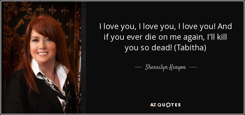 I love you, I love you, I love you! And if you ever die on me again, I'll kill you so dead! (Tabitha) - Sherrilyn Kenyon