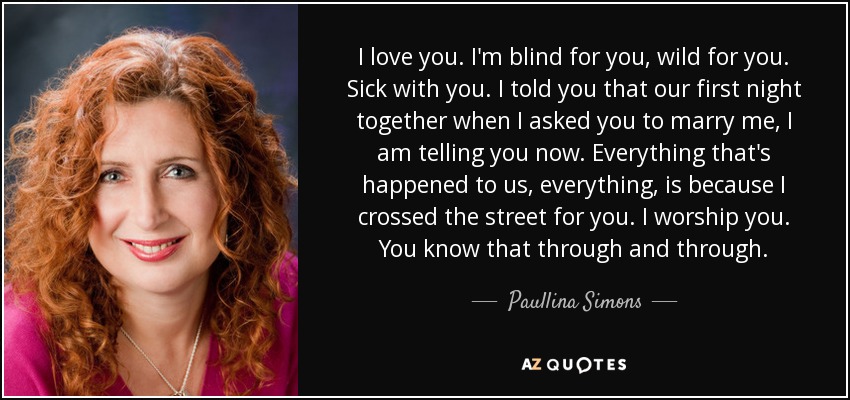 I love you. I'm blind for you, wild for you. Sick with you. I told you that our first night together when I asked you to marry me, I am telling you now. Everything that's happened to us, everything, is because I crossed the street for you. I worship you. You know that through and through. - Paullina Simons