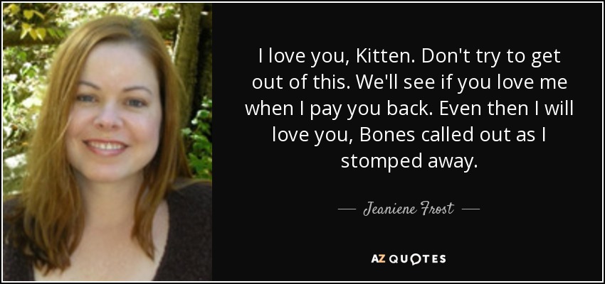 I love you, Kitten. Don't try to get out of this. We'll see if you love me when I pay you back. Even then I will love you, Bones called out as I stomped away. - Jeaniene Frost