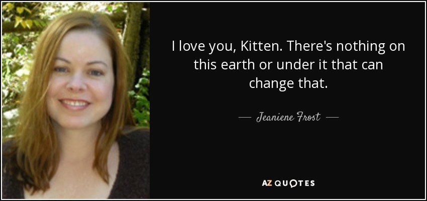 I love you, Kitten. There's nothing on this earth or under it that can change that. - Jeaniene Frost